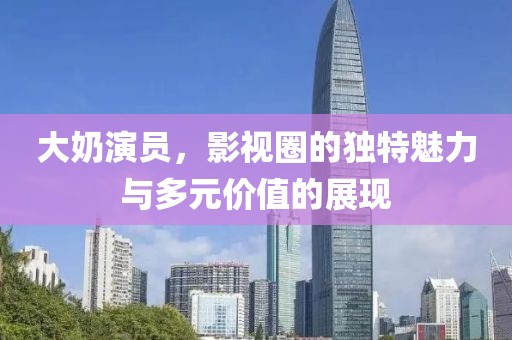 大奶演员，影视圈的独特魅力与多元价值的展现