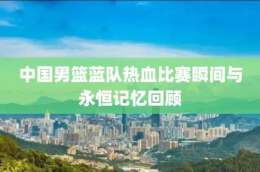 中国男篮蓝队热血比赛瞬间与永恒记忆回顾