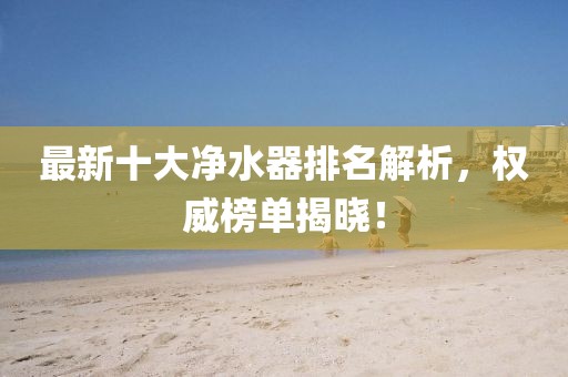 最新十大净水器排名解析，权威榜单揭晓！