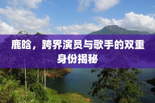 鹿晗，跨界演员与歌手的双重身份揭秘