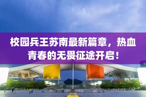校园兵王苏南最新篇章，热血青春的无畏征途开启！