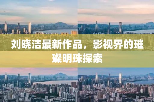 刘晓洁最新作品，影视界的璀璨明珠探索