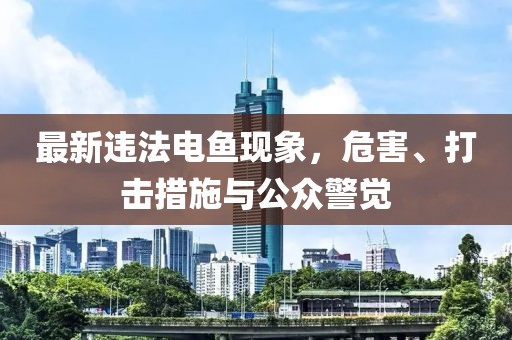 最新违法电鱼现象，危害、打击措施与公众警觉