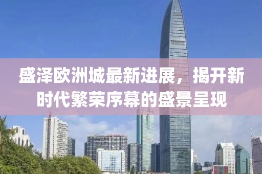 盛泽欧洲城最新进展，揭开新时代繁荣序幕的盛景呈现