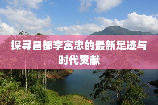 探寻昌都李富忠的最新足迹与时代贡献