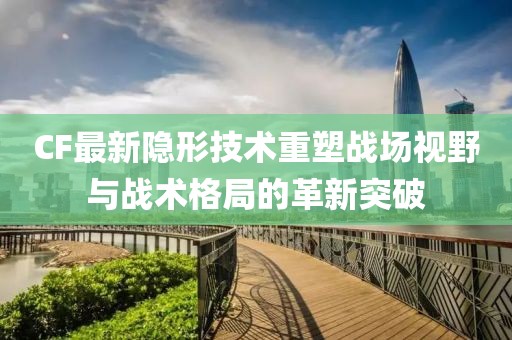 CF最新隐形技术重塑战场视野与战术格局的革新突破