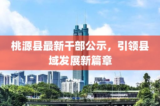 桃源县最新干部公示，引领县域发展新篇章