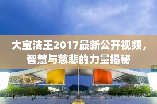 大宝法王2017最新公开视频，智慧与慈悲的力量揭秘