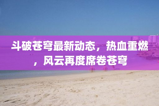 斗破苍穹最新动态，热血重燃，风云再度席卷苍穹