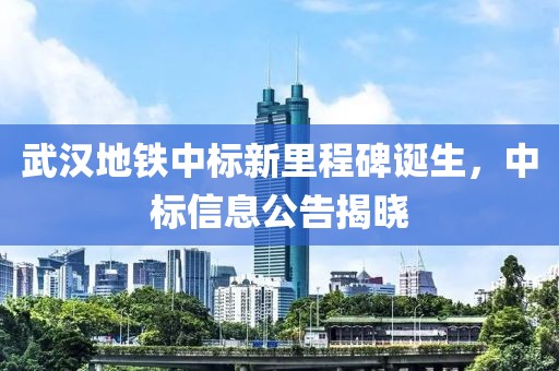 武汉地铁中标新里程碑诞生，中标信息公告揭晓