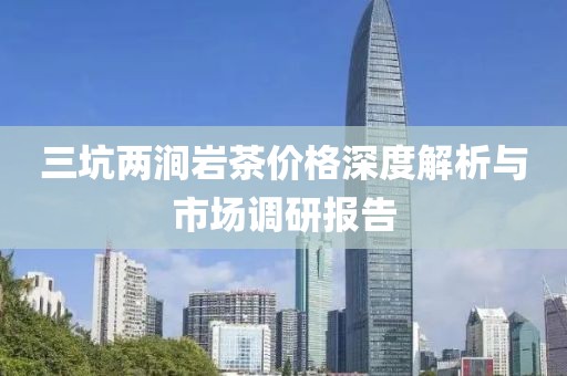 三坑两涧岩茶价格深度解析与市场调研报告