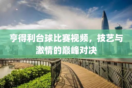 亨得利台球比赛视频，技艺与激情的巅峰对决