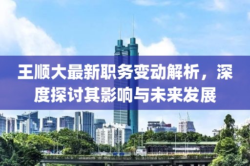 王顺大最新职务变动解析，深度探讨其影响与未来发展