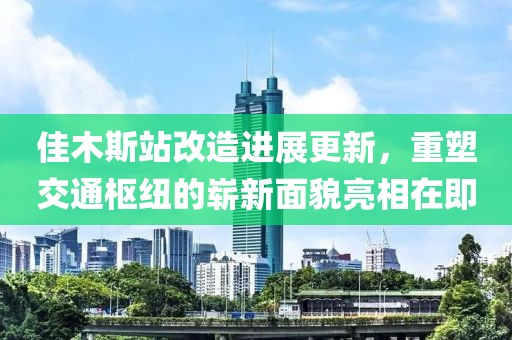 佳木斯站改造进展更新，重塑交通枢纽的崭新面貌亮相在即