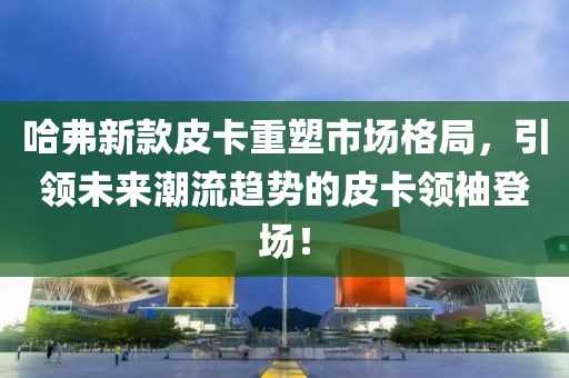 哈弗新款皮卡重塑市场格局，引领未来潮流趋势的皮卡领袖登场！
