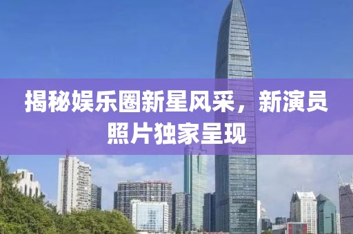 揭秘娱乐圈新星风采，新演员照片独家呈现