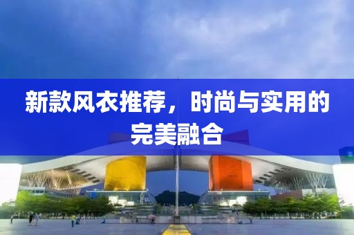 新款风衣推荐，时尚与实用的完美融合