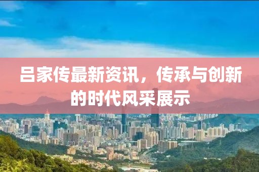 吕家传最新资讯，传承与创新的时代风采展示