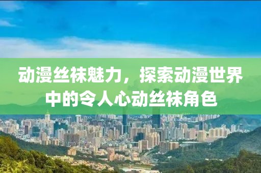 动漫丝袜魅力，探索动漫世界中的令人心动丝袜角色