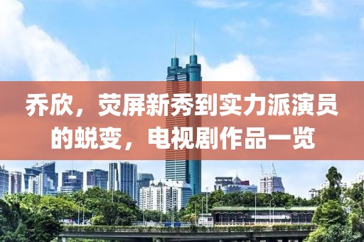 乔欣，荧屏新秀到实力派演员的蜕变，电视剧作品一览
