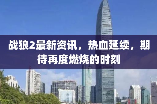 战狼2最新资讯，热血延续，期待再度燃烧的时刻
