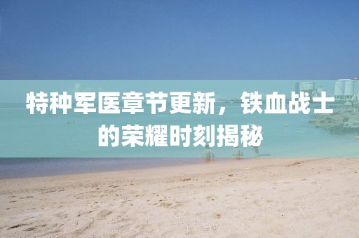 特种军医章节更新，铁血战士的荣耀时刻揭秘