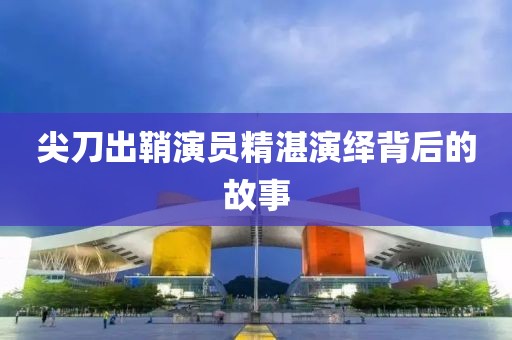 尖刀出鞘演员精湛演绎背后的故事