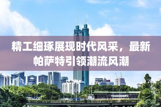 精工细琢展现时代风采，最新帕萨特引领潮流风潮