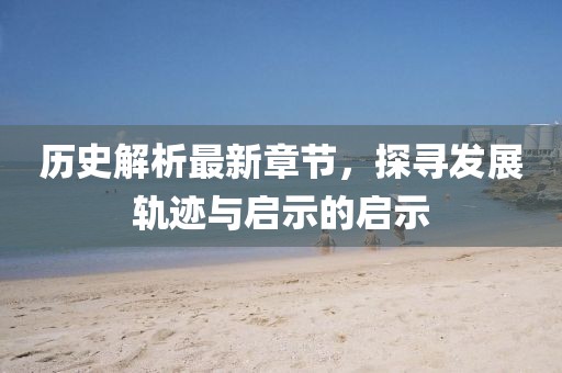 历史解析最新章节，探寻发展轨迹与启示的启示