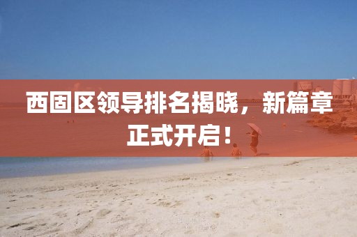 西固区领导排名揭晓，新篇章正式开启！