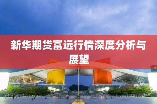 新华期货富远行情深度分析与展望