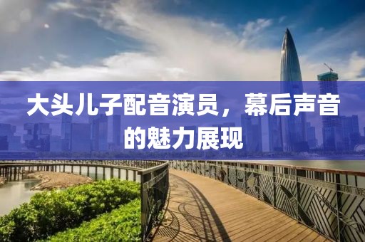 大头儿子配音演员，幕后声音的魅力展现