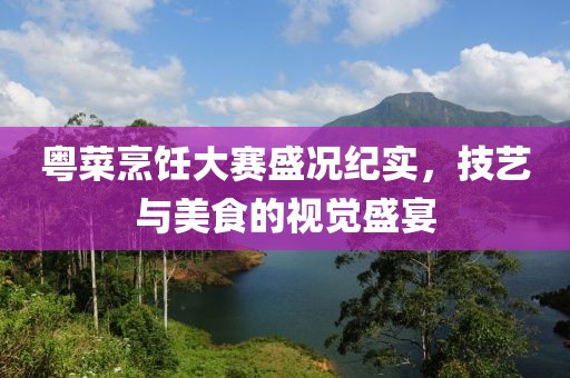 粤菜烹饪大赛盛况纪实，技艺与美食的视觉盛宴