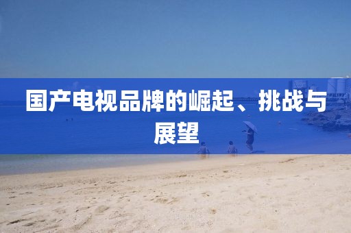 国产电视品牌的崛起、挑战与展望