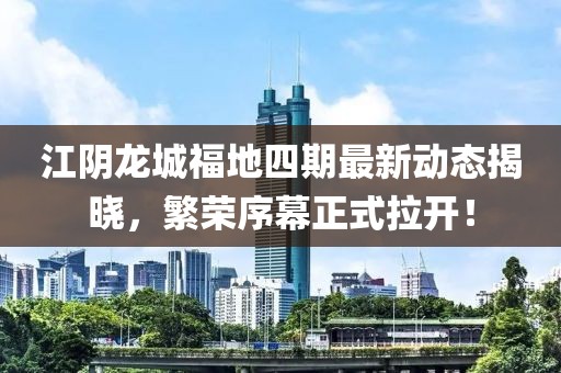 江阴龙城福地四期最新动态揭晓，繁荣序幕正式拉开！