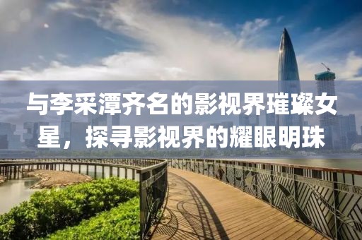 与李采潭齐名的影视界璀璨女星，探寻影视界的耀眼明珠