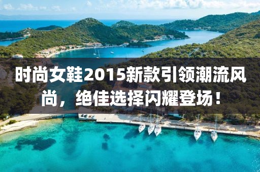 时尚女鞋2015新款引领潮流风尚，绝佳选择闪耀登场！