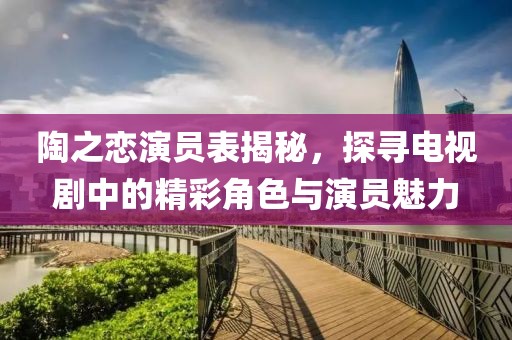 陶之恋演员表揭秘，探寻电视剧中的精彩角色与演员魅力