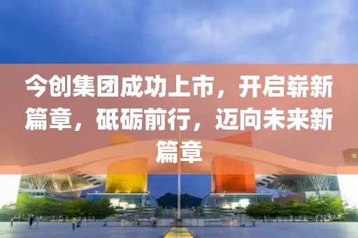 今创集团成功上市，开启崭新篇章，砥砺前行，迈向未来新篇章