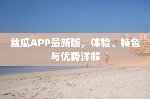 丝瓜APP最新版，体验、特色与优势详解