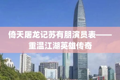 倚天屠龙记苏有朋演员表——重温江湖英雄传奇