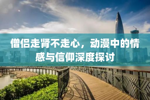 僧侣走肾不走心，动漫中的情感与信仰深度探讨