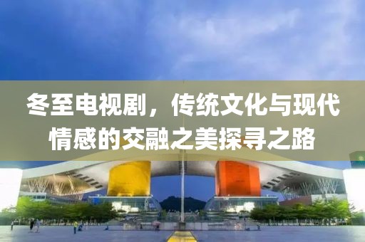 冬至电视剧，传统文化与现代情感的交融之美探寻之路