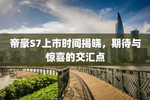 帝豪S7上市时间揭晓，期待与惊喜的交汇点