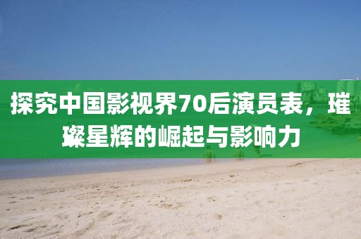 探究中国影视界70后演员表，璀璨星辉的崛起与影响力