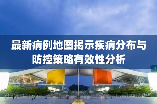 最新病例地图揭示疾病分布与防控策略有效性分析