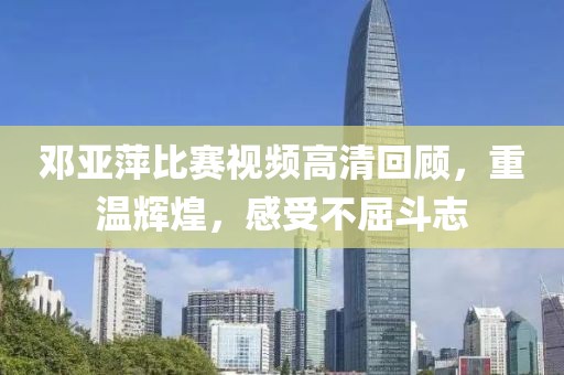 邓亚萍比赛视频高清回顾，重温辉煌，感受不屈斗志