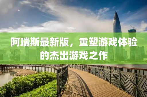 阿瑞斯最新版，重塑游戏体验的杰出游戏之作