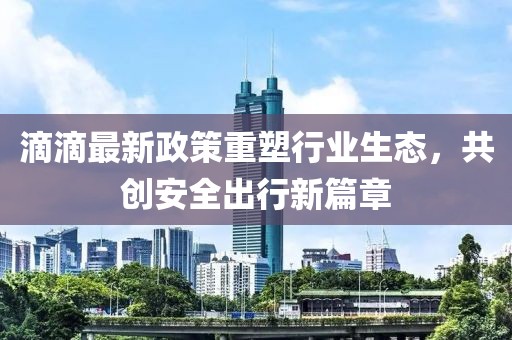 滴滴最新政策重塑行业生态，共创安全出行新篇章