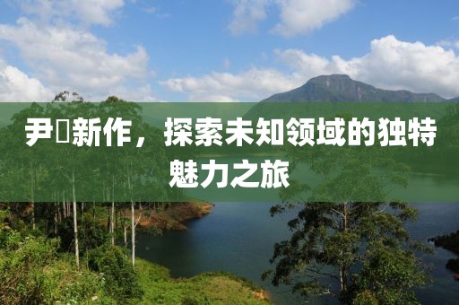 尹昉新作，探索未知领域的独特魅力之旅